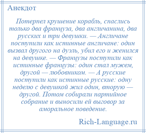 
    Потерпел крушение корабль, спаслись только два француза, два англичанина, два русских и три девушки. — Англичане поступили как истинные англичане: один вызвал другого на дуэль, убил его и женился на девушке. — Французы поступили как истинные французы: один стал мужем, другой — любовником. — А русские поступили как истинные русские: одну неделю с девушкой жил один, вторую — другой. Потом собирали партийное собрание и выносили ей выговор за аморальное поведение.