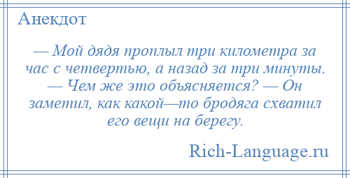 
    — Мой дядя проплыл три километра за час с четвертью, а назад за три минуты. — Чем же это объясняется? — Он заметил, как какой—то бродяга схватил его вещи на берегу.