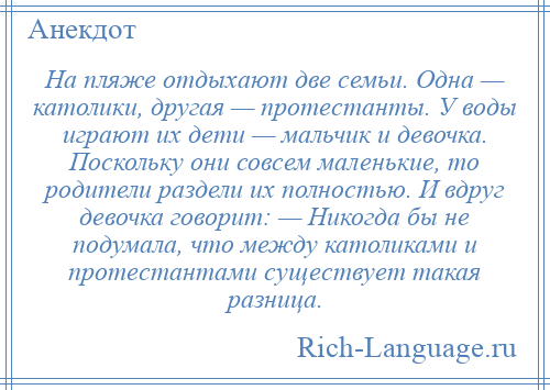 
    На пляже отдыхают две семьи. Одна — католики, другая — протестанты. У воды играют их дети — мальчик и девочка. Поскольку они совсем маленькие, то родители раздели их полностью. И вдруг девочка говорит: — Никогда бы не подумала, что между католиками и протестантами существует такая разница.