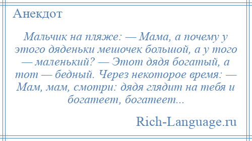 
    Мальчик на пляже: — Мама, а почему у этого дяденьки мешочек большой, а у того — маленький? — Этот дядя богатый, а тот — бедный. Через некоторое время: — Мам, мам, смотри: дядя глядит на тебя и богатеет, богатеет...