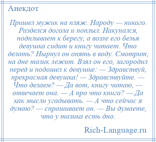 
    Пришел мужик на пляж. Народу — никого. Разделся догола и поплыл. Накупался, подплывает к берегу, а возле его белья девушка сидит и книгу читает. Что делать? Нырнул он опять в воду. Смотрит, на дне тазик лежит. Взял он его, загородил перед и подошел к девушке: — Здравствуй, прекрасная девушка! — Здравствуйте. — Что делаем? — Да вот, книгу читаю, — отвечает она. — А про что книга? — Да как мысли угадывать. — А что сейчас я думаю? — спрашивает он. — Вы думаете, что у тазика есть дно.