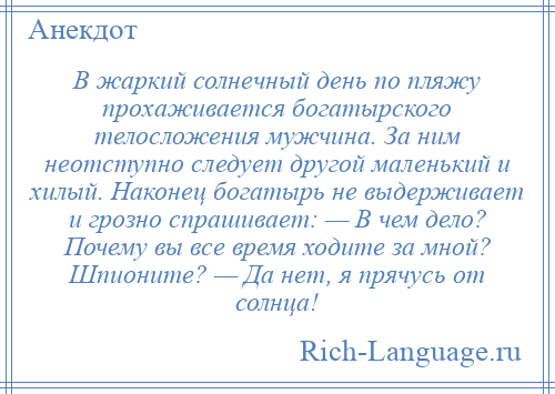 
    В жаркий солнечный день по пляжу прохаживается богатырского телосложения мужчина. За ним неотступно следует другой маленький и хилый. Наконец богатырь не выдерживает и грозно спрашивает: — В чем дело? Почему вы все время ходите за мной? Шпионите? — Да нет, я прячусь от солнца!