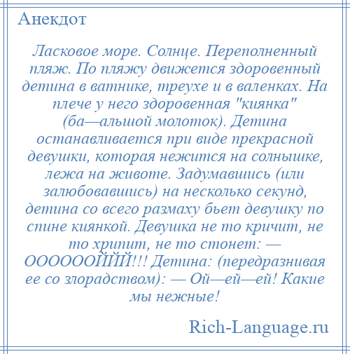 
    Ласковое море. Солнце. Переполненный пляж. По пляжу движется здоровенный детина в ватнике, треухе и в валенках. На плече у него здоровенная киянка (ба—альшой молоток). Детина останавливается при виде прекрасной девушки, которая нежится на солнышке, лежа на животе. Задумавшись (или залюбовавшись) на несколько секунд, детина со всего размаху бьет девушку по спине киянкой. Девушка не то кричит, не то хрипит, не то стонет: — ООООООЙЙЙ!!! Детина: (передразнивая ее со злорадством): — Ой—ей—ей! Какие мы нежные!