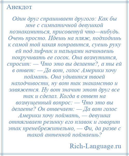 
    Один друг спрашивает другого: Как бы мне с симпатичной девушкой познакомиться, присоветуй что—нибудь. Очень просто. Идешь на пляж, подходишь к самой той какая понравится, суешь руку ей под лифчик и пальцами начинаешь покручивать ее сосок. Она возмутится, спросит: — Что это вы делаете?, а ты ей в ответ: — Да вот, голос Америки хочу поймать. Она удивится твоей находчивости, ну вот так знакомство и завяжется. Ну вот значит этот друг все так и сделал. Когда в ответ на возмущенный вопрос: — Что это вы делаете? Он отвечает: — Да вот голос Америки хочу поймать, — девушка оттягивает резинку его плавок и говорит этак пренебрежительно, — Фи, да разве с такой антенной поймаешь?