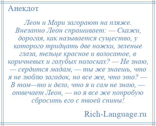 
    Леон и Мари загорают на пляже. Внезапно Леон спрашивает: — Скажи, дорогая, как называется существо, у которого тридцать две ножки, зеленые глаза, тельце красное и волосатое, в коричневых и голубых полосках? — Не знаю, — сердится мадам, — ты же знаешь, что я не люблю загадок, но все же, что это? — В том—то и дело, что я и сам не знаю, — отвечает Леон, — но я все же попробую сбросить его с твоей спины!