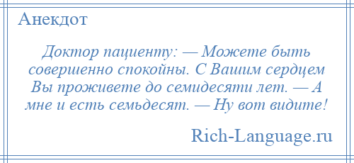 
    Доктор пациенту: — Можете быть совершенно спокойны. С Вашим сердцем Вы проживете до семидесяти лет. — А мне и есть семьдесят. — Ну вот видите!