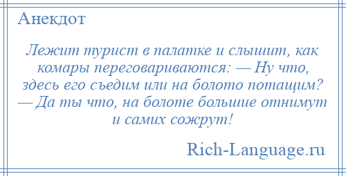 
    Лежит турист в палатке и слышит, как комары переговариваются: — Ну что, здесь его съедим или на болото потащим? — Да ты что, на болоте большие отнимут и самих сожрут!