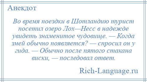 
    Во время поездки в Шотландию турист посетил озеро Лох—Несс в надежде увидеть знаменитое чудовище. — Когда змей обычно появляется? — спросил он у гида. — Обычно после пятого стакана виски, — последовал ответ.