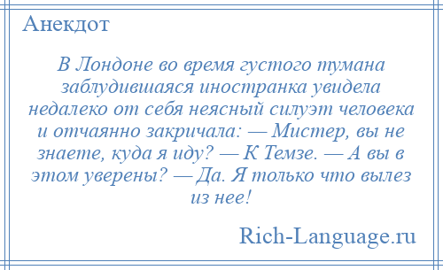 
    В Лондоне во время густого тумана заблудившаяся иностранка увидела недалеко от себя неясный силуэт человека и отчаянно закричала: — Мистер, вы не знаете, куда я иду? — К Темзе. — А вы в этом уверены? — Да. Я только что вылез из нее!