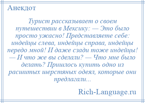 
    Турист рассказывает о своем путешествии в Мексику: — Это было просто ужасно! Представляете себе: индейцы слева, индейцы справа, индейцы передо мной! И даже сзади тоже индейцы! — И что же вы сделали? — Что мне было делать? Пришлось купить одно из расшитых шерстяных одеял, которые они предлагали...