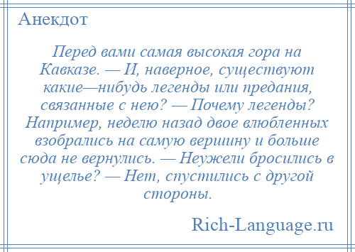 
    Перед вами самая высокая гора на Кавказе. — И, наверное, существуют какие—нибудь легенды или предания, связанные с нею? — Почему легенды? Например, неделю назад двое влюбленных взобрались на самую вершину и больше сюда не вернулись. — Неужели бросились в ущелье? — Нет, спустились с другой стороны.