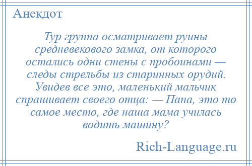 
    Тур группа осматривает руины средневекового замка, от которого остались одни стены с пробоинами — следы стрельбы из старинных орудий. Увидев все это, маленький мальчик спрашивает своего отца: — Папа, это то самое место, где наша мама училась водить машину?