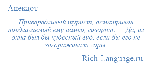 
    Привередливый турист, осматривая предлагаемый ему номер, говорит: — Да, из окна был бы чудесный вид, если бы его не загораживали горы.