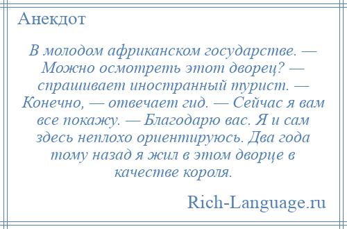 
    В молодом африканском государстве. — Можно осмотреть этот дворец? — спрашивает иностранный турист. — Конечно, — отвечает гид. — Сейчас я вам все покажу. — Благодарю вас. Я и сам здесь неплохо ориентируюсь. Два года тому назад я жил в этом дворце в качестве короля.