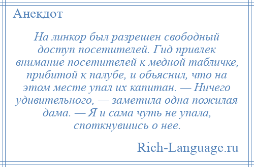 
    На линкор был разрешен свободный доступ посетителей. Гид привлек внимание посетителей к медной табличке, прибитой к палубе, и объяснил, что на этом месте упал их капитан. — Ничего удивительного, — заметила одна пожилая дама. — Я и сама чуть не упала, споткнувшись о нее.