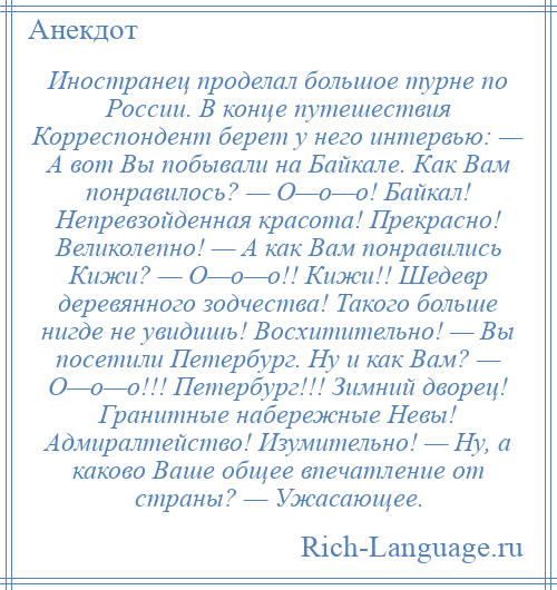 
    Иностранец проделал большое турне по России. В конце путешествия Корреспондент берет у него интервью: — А вот Вы побывали на Байкале. Как Вам понравилось? — О—о—о! Байкал! Непревзойденная красота! Прекрасно! Великолепно! — А как Вам понравились Кижи? — О—о—о!! Кижи!! Шедевр деревянного зодчества! Такого больше нигде не увидишь! Восхитительно! — Вы посетили Петербург. Ну и как Вам? — О—о—о!!! Петербург!!! Зимний дворец! Гранитные набережные Невы! Адмиралтейство! Изумительно! — Ну, а каково Ваше общее впечатление от страны? — Ужасающее.