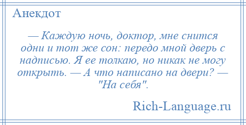 
    — Каждую ночь, доктор, мне снится одни и тот же сон: передо мной дверь с надписью. Я ее толкаю, но никак не могу открыть. — А что написано на двери? — На себя .