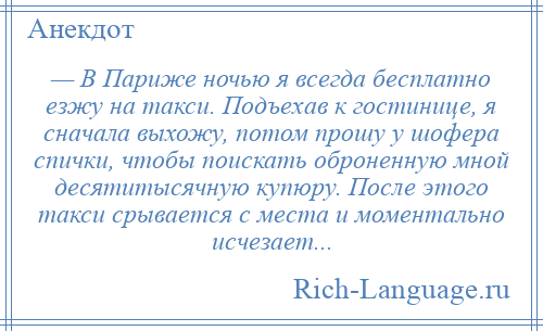 
    — В Париже ночью я всегда бесплатно езжу на такси. Подъехав к гостинице, я сначала выхожу, потом прошу у шофера спички, чтобы поискать оброненную мной десятитысячную купюру. После этого такси срывается с места и моментально исчезает...