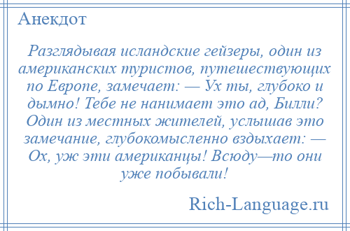 
    Разглядывая исландские гейзеры, один из американских туристов, путешествующих по Европе, замечает: — Ух ты, глубоко и дымно! Тебе не нанимает это ад, Билли? Один из местных жителей, услышав это замечание, глубокомысленно вздыхает: — Ох, уж эти американцы! Всюду—то они уже побывали!