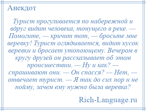 
    Турист прогуливается по набережной и вдруг видит человека, тонущего в реке. — Помогите, — кричит тот, — бросьте мне веревку! Турист оглядывается, видит кусок веревки и бросает утопающему. Вечером в кругу друзей он рассказывает об этом происшествии. — Ну и как? — спрашивают они. — Он спасся? — Нет, — отвечает турист. — Я так до сих пор и не пойму, зачем ему нужна была веревка?