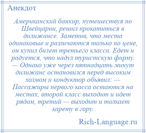 
    Американский банкир, путешествуя по Швейцарии, решил прокатиться в дилижансе. Заметив, что места одинаковые и различаются только по цене, он купил билет третьего класса. Едет и радуется, что надул туристскую фирму. — Однако уже через пятнадцать минут дилижанс остановился перед высоким холмом и кондуктор объявил: — Пассажиры первого касса остаются на местах, второй класс выходит и идет рядом, третий — выходит и толкает карету в гору.