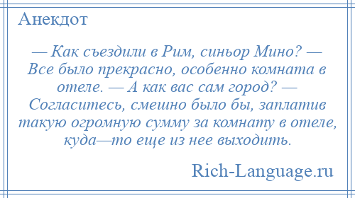 
    — Как съездили в Рим, синьор Мино? — Все было прекрасно, особенно комната в отеле. — А как вас сам город? — Согласитесь, смешно было бы, заплатив такую огромную сумму за комнату в отеле, куда—то еще из нее выходить.