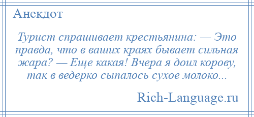 
    Турист спрашивает крестьянина: — Это правда, что в ваших краях бывает сильная жара? — Еще какая! Вчера я доил корову, так в ведерко сыпалось сухое молоко...