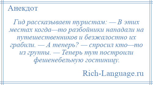 
    Гид рассказывает туристам: — В этих местах когда—то разбойники нападали на путешественников и безжалостно их грабили. — А теперь? — спросил кто—то из группы. — Теперь тут построили фешенебельную гостиницу.