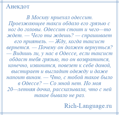 
    В Москву приехал одессит. Проезжающее такси обдало его грязью с ног до головы. Одессит стоит и чего—то ждет. — Чего ты ждешь? — спрашивает его приятель. — Жду, когда таксист вернется. — Почему он должен вернуться? — Видишь ли, у нас в Одессе, если таксист обдаст тебя грязью, то он возвратится, конечно, извинится, повезет к себе домой, выстирает и выгладит одежду и даже напоит вином. — Что, с тобой такое было в Одессе? — Со мной нет. Но моя 20—летняя дочка, рассказывала, что с ней такое бывало не раз.