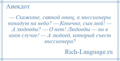 
    — Скажите, святой отец, а миссионеры попадут на небо? — Конечно, сын мой! — А людоеды? — О нет! Людоеды — ни в коем случае! — А людоед, который съест миссионера?