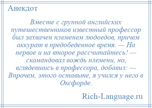 
    Вместе с группой английских путешественников известный профессор был захвачен племенем людоедов, причем аккурат в предобеденное время. — На первое и на второе рассчитайтесь! — скомандовал вождь племени, но, вглядевшись в профессора, добавил: — Впрочем, этого оставьте, я учился у него в Оксфорде.