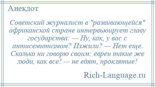 
    Советский журналист в развивающейся африканской стране интервьюирует главу государства: — Ну, как, у вас с антисемитизмом? Изжили? — Нет еще. Сколько ни говорю своим: евреи такие же люди, как все! — не едят, проклятые!
