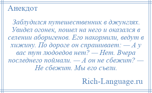 
    Заблудился путешественник в джунглях. Увидел огонек, пошел на него и оказался в селении аборигенов. Его накормили, ведут в хижину. По дороге он спрашивает: — А у вас тут людоедов нет? — Нет. Вчера последнего поймали. — А он не сбежит? — Не сбежит. Мы его съели.