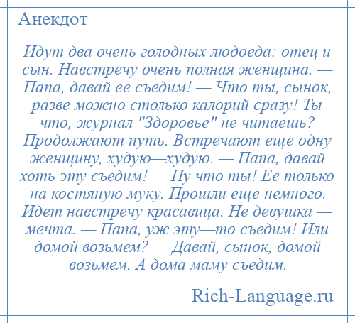 
    Идут два очень голодных людоеда: отец и сын. Навстречу очень полная женщина. — Папа, давай ее съедим! — Что ты, сынок, разве можно столько калорий сразу! Ты что, журнал Здоровье не читаешь? Продолжают путь. Встречают еще одну женщину, худую—худую. — Папа, давай хоть эту съедим! — Ну что ты! Ее только на костяную муку. Прошли еще немного. Идет навстречу красавица. Не девушка — мечта. — Папа, уж эту—то съедим! Или домой возьмем? — Давай, сынок, домой возьмем. А дома маму съедим.