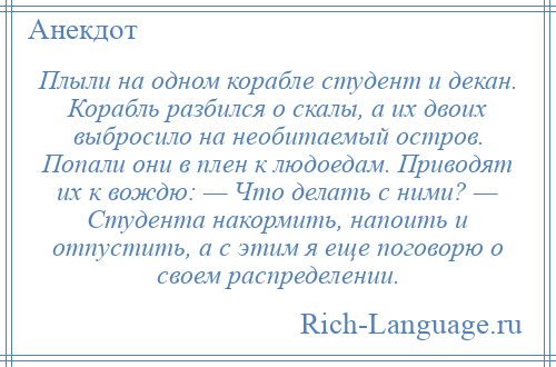 
    Плыли на одном корабле студент и декан. Корабль разбился о скалы, а их двоих выбросило на необитаемый остров. Попали они в плен к людоедам. Приводят их к вождю: — Что делать с ними? — Студента накормить, напоить и отпустить, а с этим я еще поговорю о своем распределении.