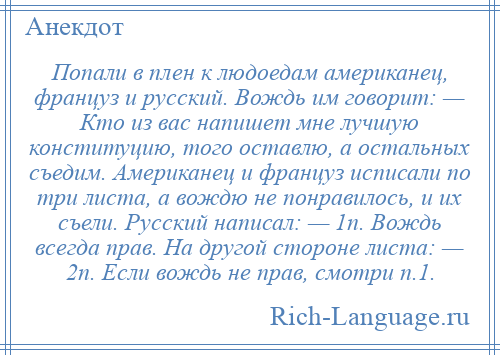 
    Попали в плен к людоедам американец, француз и русский. Вождь им говорит: — Кто из вас напишет мне лучшую конституцию, того оставлю, а остальных съедим. Американец и француз исписали по три листа, а вождю не понравилось, и их съели. Русский написал: — 1п. Вождь всегда прав. На другой стороне листа: — 2п. Если вождь не прав, смотри п.1.