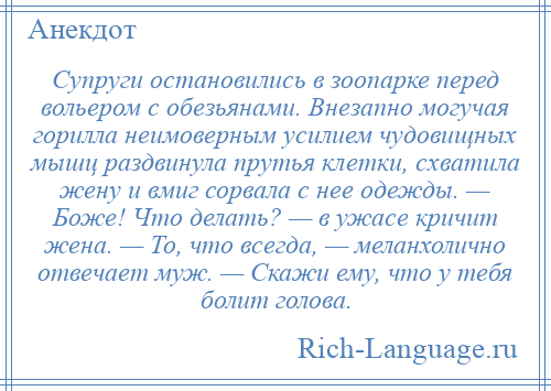 
    Супруги остановились в зоопарке перед вольером с обезьянами. Внезапно могучая горилла неимоверным усилием чудовищных мышц раздвинула прутья клетки, схватила жену и вмиг сорвала с нее одежды. — Боже! Что делать? — в ужасе кричит жена. — То, что всегда, — меланхолично отвечает муж. — Скажи ему, что у тебя болит голова.