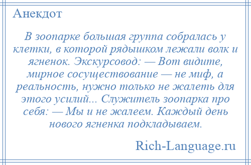 
    В зоопарке большая группа собралась у клетки, в которой рядышком лежали волк и ягненок. Экскурсовод: — Вот видите, мирное сосуществование — не миф, а реальность, нужно только не жалеть для этого усилий... Служитель зоопарка про себя: — Мы и не жалеем. Каждый день нового ягненка подкладываем.