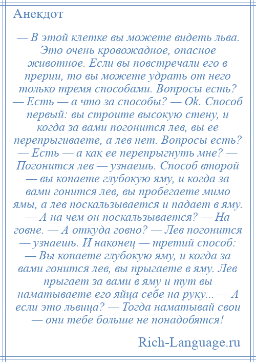 
    — В этой клетке вы можете видеть льва. Это очень кровожадное, опасное животное. Если вы повстречали его в прерии, то вы можете удрать от него только тремя способами. Вопросы есть? — Есть — а что за способы? — Ok. Способ первый: вы строите высокую стену, и когда за вами погонится лев, вы ее перепрыгиваете, а лев нет. Вопросы есть? — Есть — а как ее перепрыгнуть мне? — Погонится лев — узнаешь. Способ второй — вы копаете глубокую яму, и когда за вами гонится лев, вы пробегаете мимо ямы, а лев поскальзывается и падает в яму. — А на чем он поскальзывается? — На говне. — А откуда говно? — Лев погонится — узнаешь. И наконец — третий способ: — Вы копаете глубокую яму, и когда за вами гонится лев, вы прыгаете в яму. Лев прыгает за вами в яму и тут вы наматываете его яйца себе на руку... — А если это львица? — Тогда наматывай свои — они тебе больше не понадобятся!