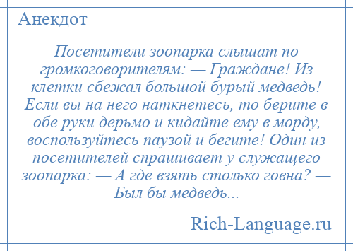 
    Посетители зоопарка слышат по громкоговорителям: — Граждане! Из клетки сбежал большой бурый медведь! Если вы на него наткнетесь, то берите в обе руки дерьмо и кидайте ему в морду, воспользуйтесь паузой и бегите! Один из посетителей спрашивает у служащего зоопарка: — А где взять столько говна? — Был бы медведь...