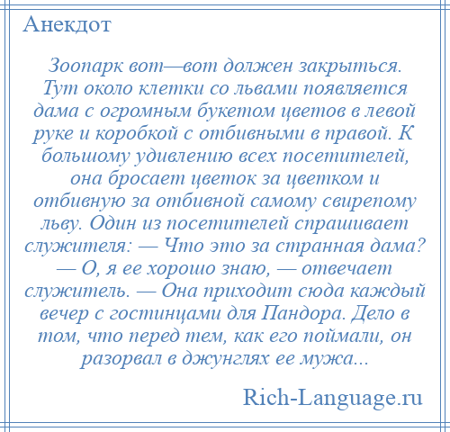 
    Зоопарк вот—вот должен закрыться. Тут около клетки со львами появляется дама с огромным букетом цветов в левой руке и коробкой с отбивными в правой. К большому удивлению всех посетителей, она бросает цветок за цветком и отбивную за отбивной самому свирепому льву. Один из посетителей спрашивает служителя: — Что это за странная дама? — О, я ее хорошо знаю, — отвечает служитель. — Она приходит сюда каждый вечер с гостинцами для Пандора. Дело в том, что перед тем, как его поймали, он разорвал в джунглях ее мужа...