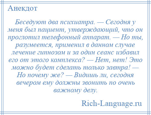 
    Беседуют два психиатра. — Сегодня у меня был пациент, утверждающий, что он проглотил телефонный аппарат. — Но ты, разумеется, применил в данном случае лечение гипнозом и за один сеанс избавил его от этого комплекса? — Нет, нет! Это можно будет сделать только завтра! — Но почему же? — Видишь ли, сегодня вечером ему должны звонить по очень важному делу.