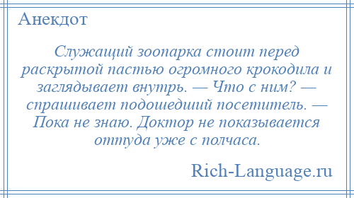 
    Служащий зоопарка стоит перед раскрытой пастью огромного крокодила и заглядывает внутрь. — Что с ним? — спрашивает подошедший посетитель. — Пока не знаю. Доктор не показывается оттуда уже с полчаса.