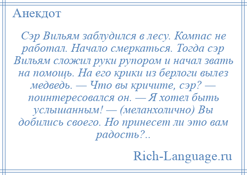 
    Сэр Вильям заблудился в лесу. Компас не работал. Начало смеркаться. Тогда сэр Вильям сложил руки рупором и начал звать на помощь. На его крики из берлоги вылез медведь. — Что вы кричите, сэр? — поинтересовался он. — Я хотел быть услышанным! — (меланхолично) Вы добились своего. Но принесет ли это вам радость?..