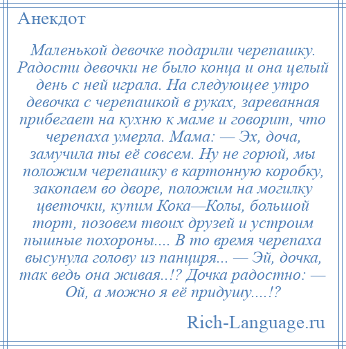 
    Маленькой девочке подарили черепашку. Радости девочки не было конца и она целый день с ней играла. На следующее утро девочка с черепашкой в руках, зареванная прибегает на кухню к маме и говорит, что черепаха умерла. Мама: — Эх, доча, замучила ты её совсем. Ну не горюй, мы положим черепашку в картонную коробку, закопаем во дворе, положим на могилку цветочки, купим Кока—Колы, большой торт, позовем твоих друзей и устроим пышные похороны.... В то время черепаха высунула голову из панциря... — Эй, дочка, так ведь она живая..!? Дочка радостно: — Ой, а можно я её придушу....!?