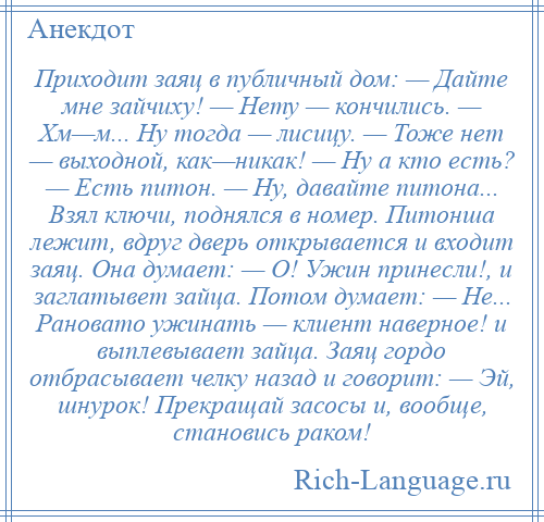 
    Приходит заяц в публичный дом: — Дайте мне зайчиху! — Нету — кончились. — Хм—м... Ну тогда — лисицу. — Тоже нет — выходной, как—никак! — Ну а кто есть? — Есть питон. — Ну, давайте питона... Взял ключи, поднялся в номер. Питонша лежит, вдруг дверь открывается и входит заяц. Она думает: — О! Ужин принесли!, и заглатывет зайца. Потом думает: — Не... Рановато ужинать — клиент наверное! и выплевывает зайца. Заяц гордо отбрасывает челку назад и говорит: — Эй, шнурок! Прекращай засосы и, вообще, становись раком!