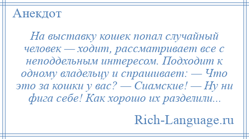 
    На выставку кошек попал случайный человек — ходит, рассматривает все с неподдельным интересом. Подходит к одному владельцу и спрашивает: — Что это за кошки у вас? — Сиамские! — Ну ни фига себе! Как хорошо их разделили...