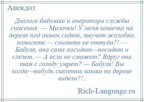 
    Диалоге бабушки и оператора службы спасения: — Милочки! У меня кошечка на дереве под окном сидит, мяучит жалобно, помогите — снимите ее оттуда?! — Бабуля, она сама посидит—посидит и слезет. — А если не сможет? Вдруг она там с голоду умрет? — Бабуля! Вы когда—нибудь скелетик кошки на дереве видели?!..