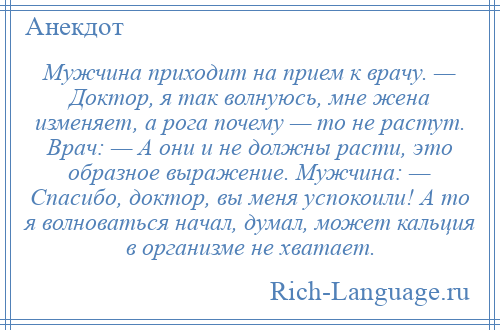 
    Мужчина приходит на прием к врачу. — Доктор, я так волнуюсь, мне жена изменяет, а рога почему — то не растут. Врач: — А они и не должны расти, это образное выражение. Мужчина: — Спасибо, доктор, вы меня успокоили! А то я волноваться начал, думал, может кальция в организме не хватает.