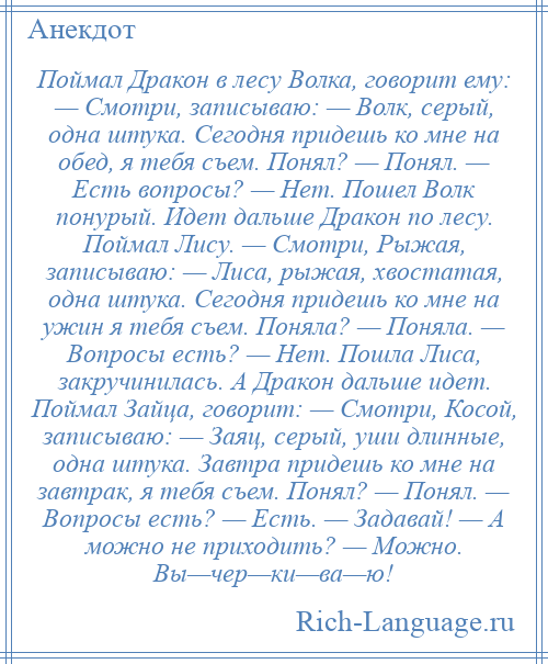 
    Поймал Дракон в лесу Волка, говорит ему: — Смотри, записываю: — Волк, серый, одна штука. Сегодня придешь ко мне на обед, я тебя съем. Понял? — Понял. — Есть вопросы? — Нет. Пошел Волк понурый. Идет дальше Дракон по лесу. Поймал Лису. — Смотри, Рыжая, записываю: — Лиса, рыжая, хвостатая, одна штука. Сегодня придешь ко мне на ужин я тебя съем. Поняла? — Поняла. — Вопросы есть? — Нет. Пошла Лиса, закручинилась. А Дракон дальше идет. Поймал Зайца, говорит: — Смотри, Косой, записываю: — Заяц, серый, уши длинные, одна штука. Завтра придешь ко мне на завтрак, я тебя съем. Понял? — Понял. — Вопросы есть? — Есть. — Задавай! — А можно не приходить? — Можно. Вы—чер—ки—ва—ю!